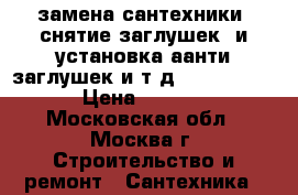 замена сантехники, снятие заглушек, и установка аанти заглушек и т.д............ › Цена ­ 2 500 - Московская обл., Москва г. Строительство и ремонт » Сантехника   